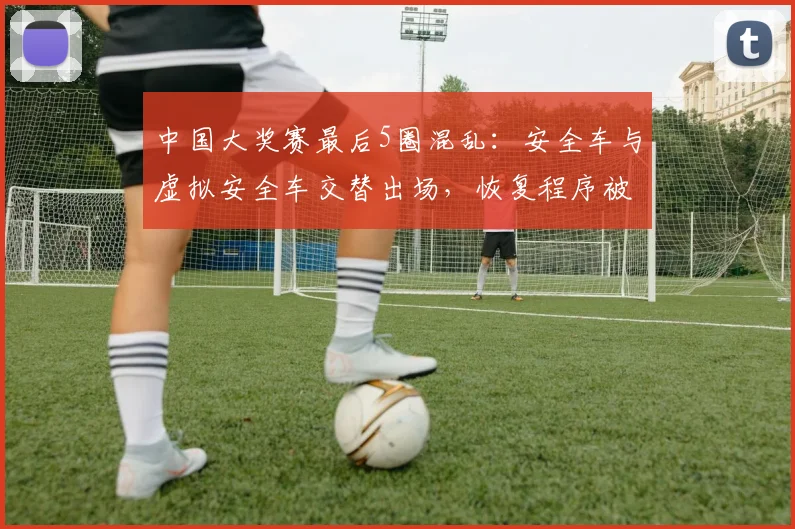 中国大奖赛最后5圈混乱：安全车与虚拟安全车交替出场，恢复程序被指双标