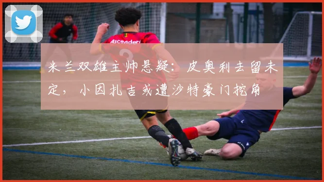 米兰双雄主帅悬疑：皮奥利去留未定，小因扎吉或遭沙特豪门挖角