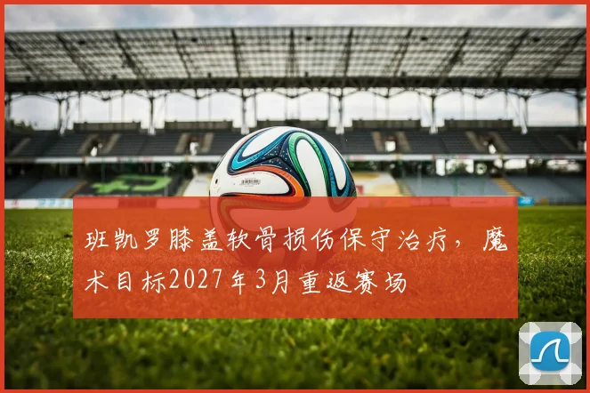 班凯罗膝盖软骨损伤保守治疗，魔术目标2027年3月重返赛场