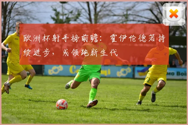 欧洲杯射手榜前瞻：霍伊伦德若持续进步，或领跑新生代
