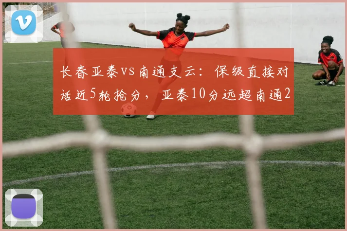 长春亚泰vs南通支云：保级直接对话近5轮抢分，亚泰10分远超南通2分，降级悬念渐明？