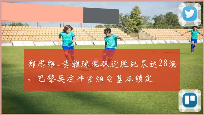 郑思维_黄雅琼混双连胜纪录达28场,巴黎奥运冲金组合基本锁定