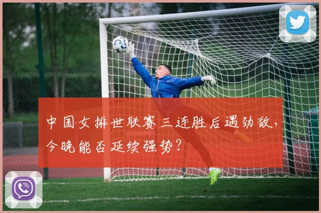 中国女排世联赛三连胜后遇劲敌,今晚能否延续强势?