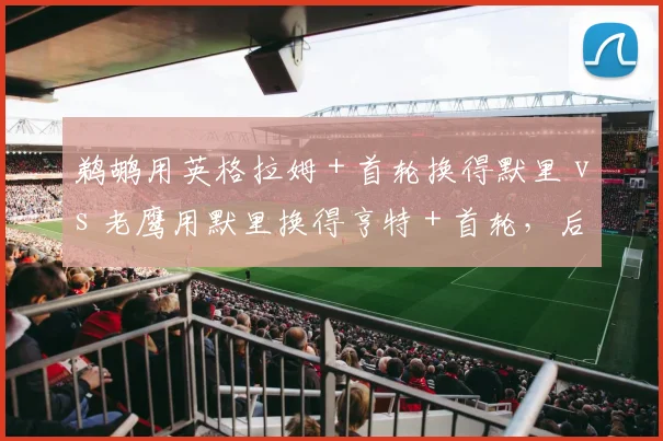 鹈鹕用英格拉姆＋首轮换得默里 vs 老鹰用默里换得亨特＋首轮，后卫升级效果孰优孰劣
